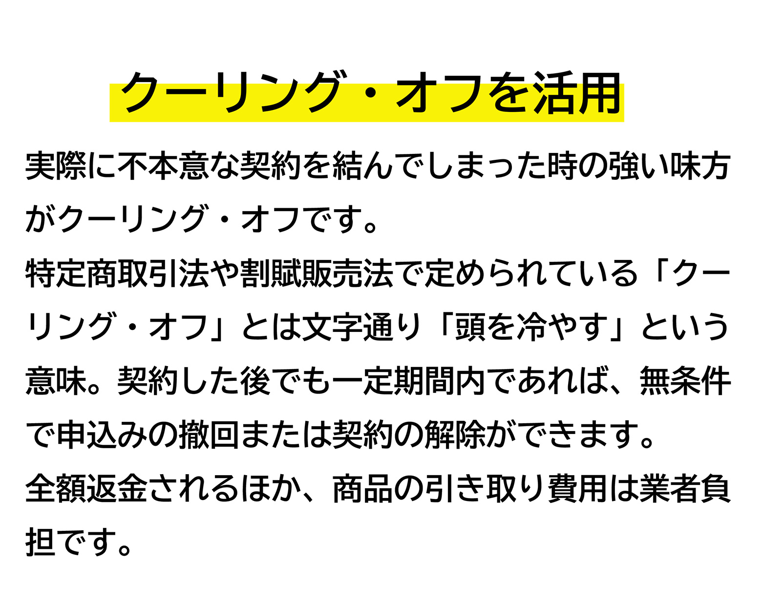 クーリング・オフを活用 実際に不本意な契約を結んでしまった時の強い味方がクーリング・オフです。特定商取引法や割賦販売法で定められている「クーリング・オフ」とは文字通り 「頭を冷やす」 という意味。契約した後でも一定期間内であれば、無条件で申込みの撤回または契約の解除ができます。全額返金されるほか、商品の引き取り費用は業者負担です。