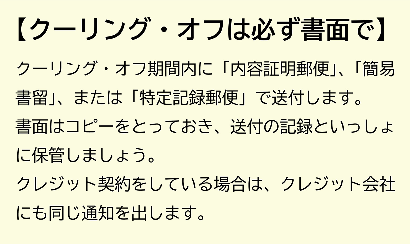 【クーリング・オフは必ず書面で】クーリング・オフ期間内に「内容証明郵便」、「簡易書留」、または「特定記録郵便」で送付します。書面はコピーをとっておき、送付の記録といっしょに保管しましょう。クレジット契約をしている場合は、クレジット会社にも同じ通知を出します。