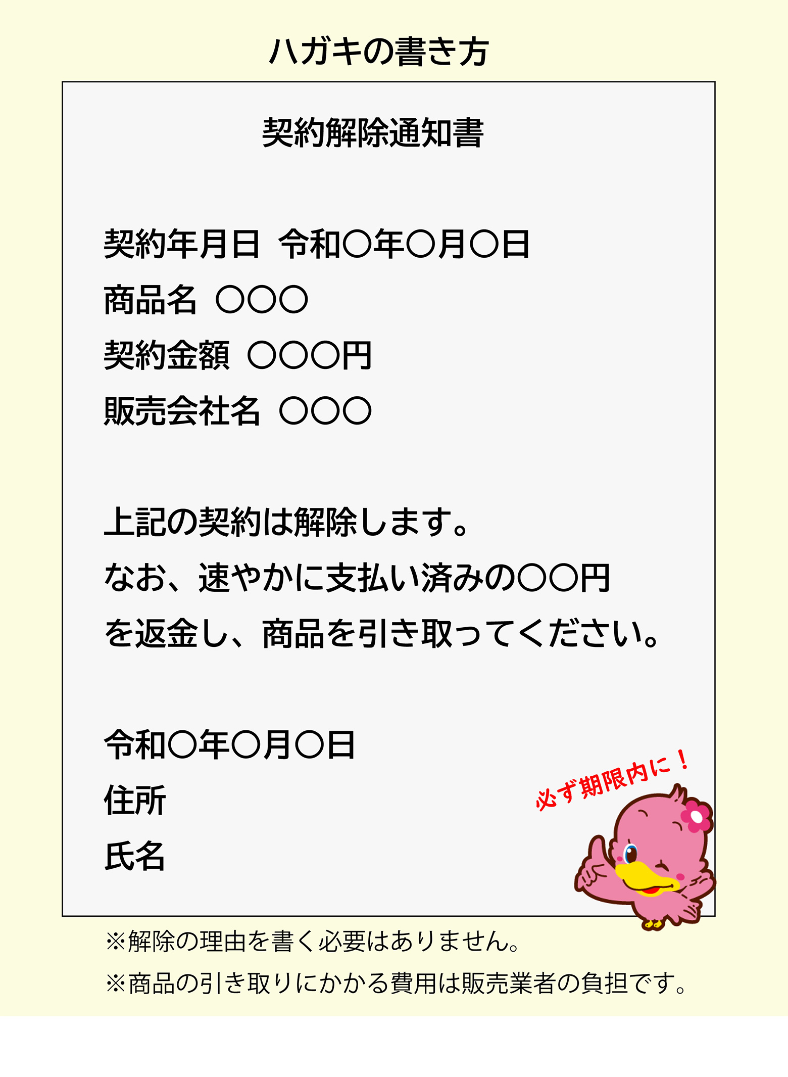 ハガキの書き方 「契約解除通知書 契約年月日 令和○年○月○日 商品名 ○○○ 契約金額 ○○○円 販売会社名 ○○○ 上記の契約は解除します。なお、速やかに支払い済みの○○円を返金し、商品を引き取ってください。 令和○年○月○日 住所 氏名」必ず期限内に！ ※解除の理由を書く必要はありません。※商品の引き取りにかかる費用は販売業者の負担です。