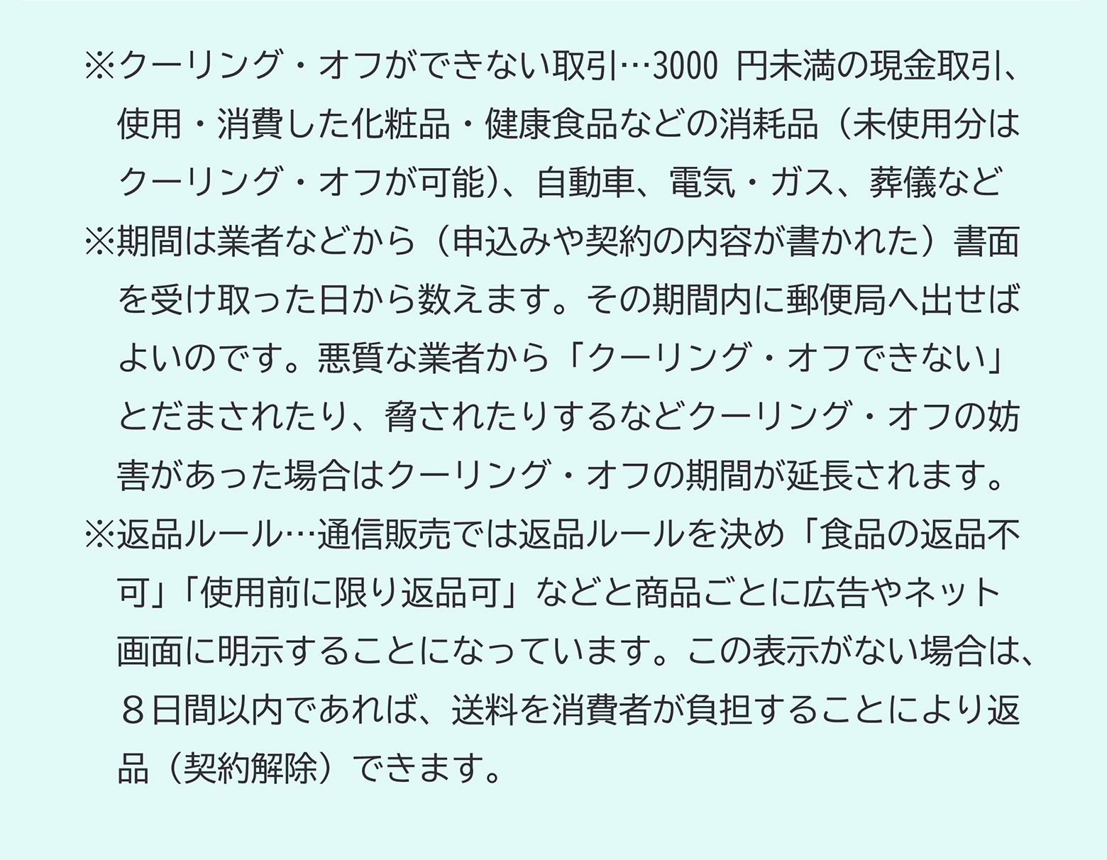 ※クーリング・オフができない取引...3000円未満の現金取引、使用・消費した化粧品・健康食品などの消耗品（未使用分はクーリング・オフが可能）、自動車、電気・ガス、葬儀など※期間は業者などから（申込みや契約の内容が書かれた）書面を受け取った日から数えます。その期間内に郵便局へ出せばよいのです。悪質な業者から「クーリング・オフできない」とだまされたり、脅されたりするなどクーリング・オフの妨害があった場合はクーリング・オフの期間が延長されます。※返品ルール...通信販売では返品ルールを決め「食品の返品不可」「使用前に限り返品可」などと商品ごとに広告やネット画面に明示することになっています。この表示がない場合は、８日間以内であれば、送料を消費者が負担することにより返品（契約解除）できます。