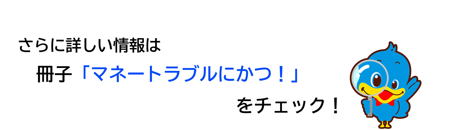 さらに詳しい情報は冊子「マネートラブルにかつ！」をチェック！