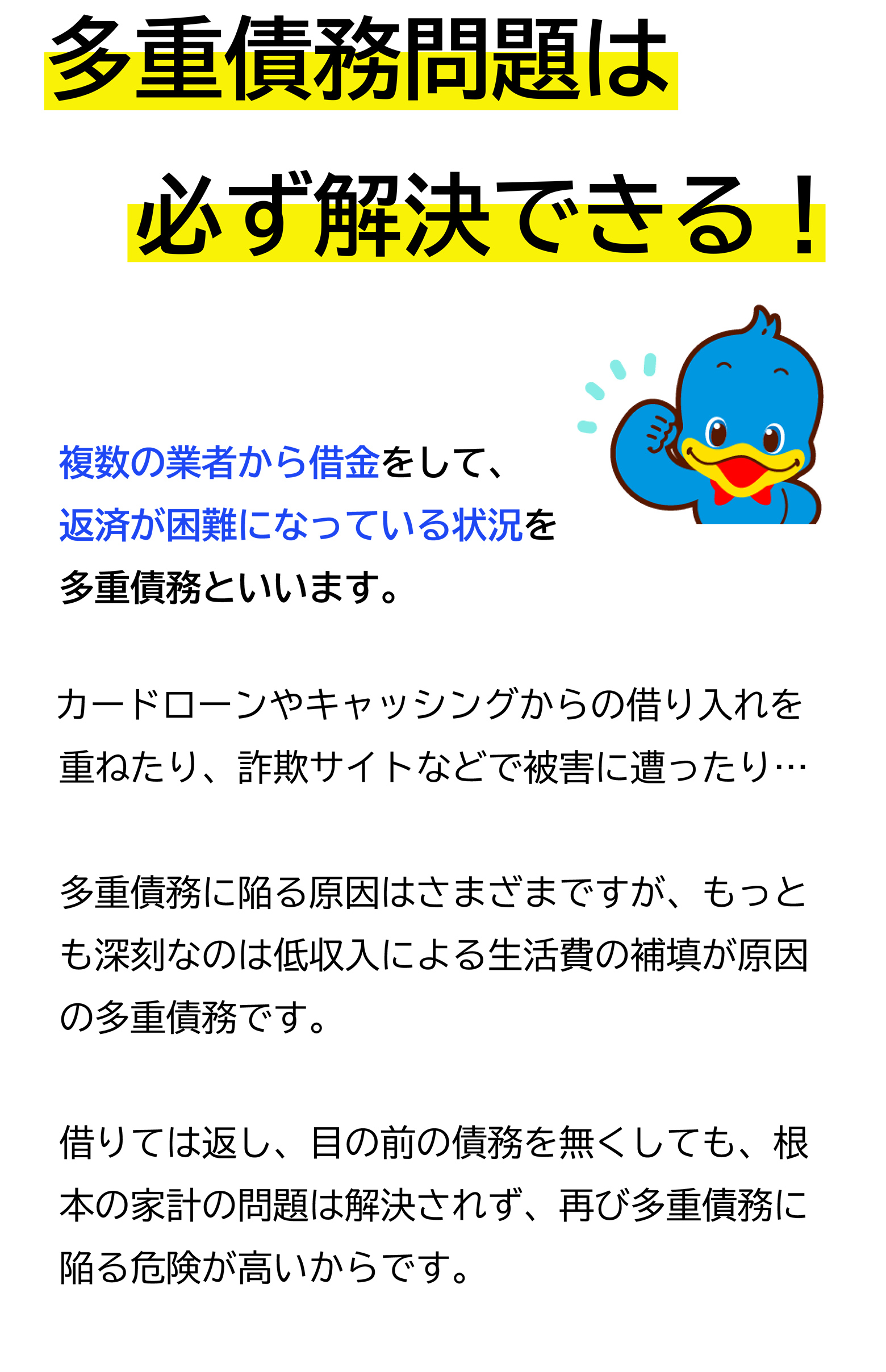 多重債務問題は必ず解決できる!複数の業者から借金をして、返済が困難になっている状況を多重債務といいます。カードローンやキャッシングからの借り入れを重ねたり、詐欺サイトなどで被害に遭ったり...多重債務に陥る原因はさまざまですが、もっとも深刻なのは低収入による生活費の補填が原因の多重債務です。借りては返し、目の前の債務を無くしても、根本の家計の問題は解決されず、再び多重債務に陥る危険が高いからです。