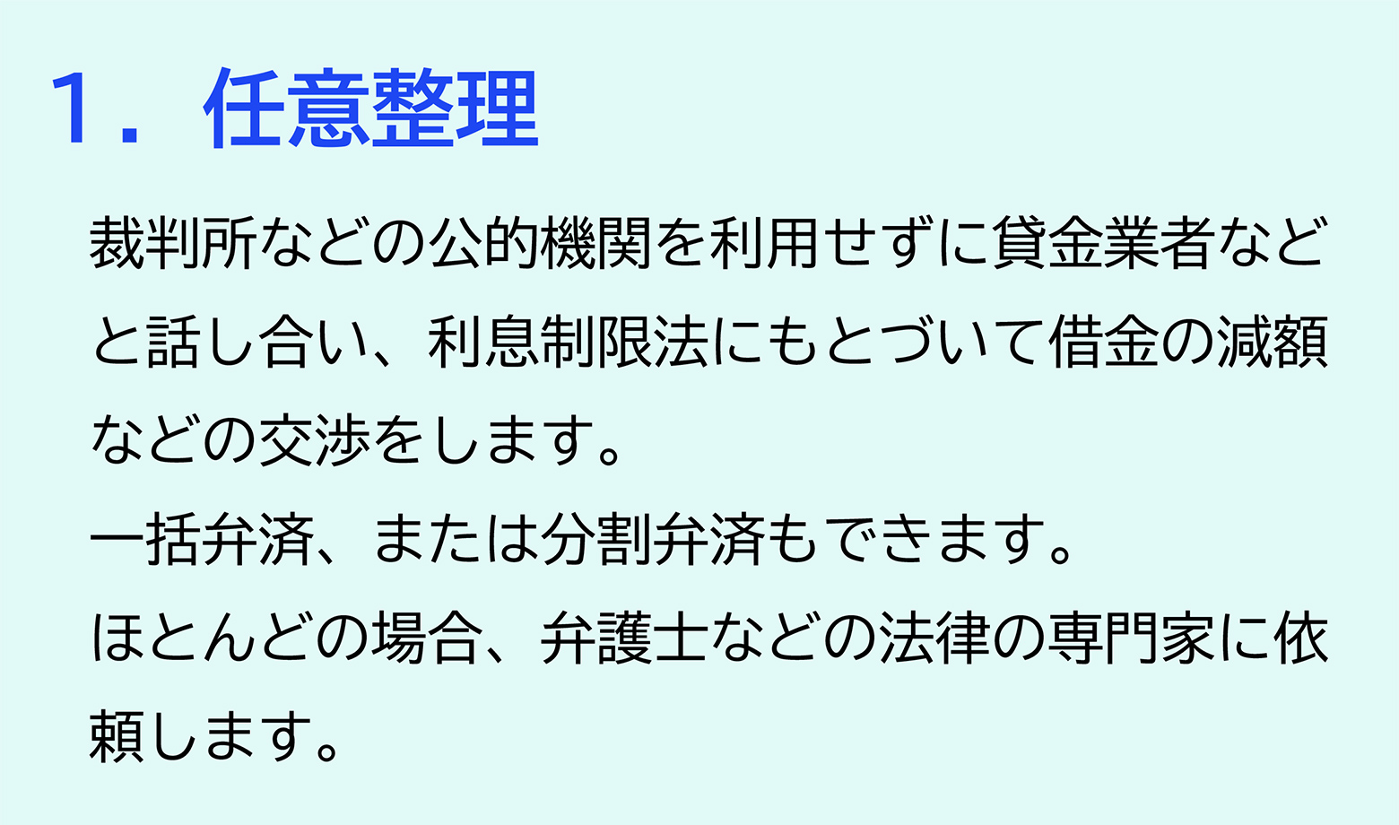 １．任意整理 裁判所などの公的機関を利用せずに貸金業者などと話し合い、利息制限法にもとづいて借金の減額などの交渉をします。一括弁済、または分割弁済もできます。ほとんどの場合、弁護士などの法律の専門家に依頼します。