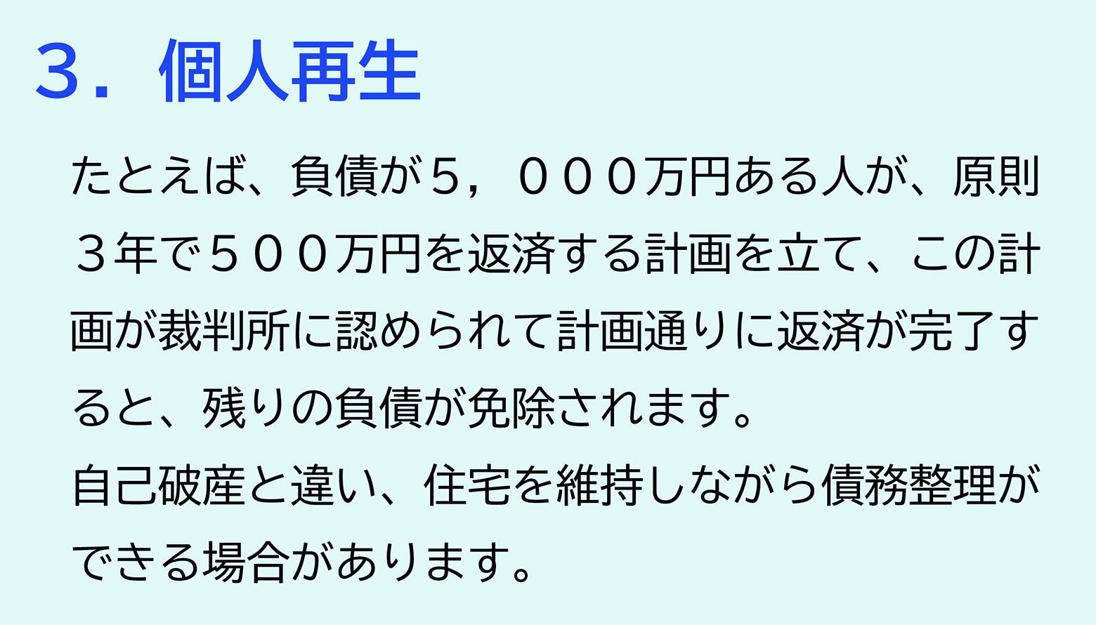 ３．個人再生 たとえば、負債が５，０００万円ある人が、原則３年で５００万円を返済する計画を立て、この計画が裁判所に認められて計画通りに返済が完了すると、残りの負債が免除されます。自己破産と違い、住宅を維持しながら債務整理ができる場合があります。