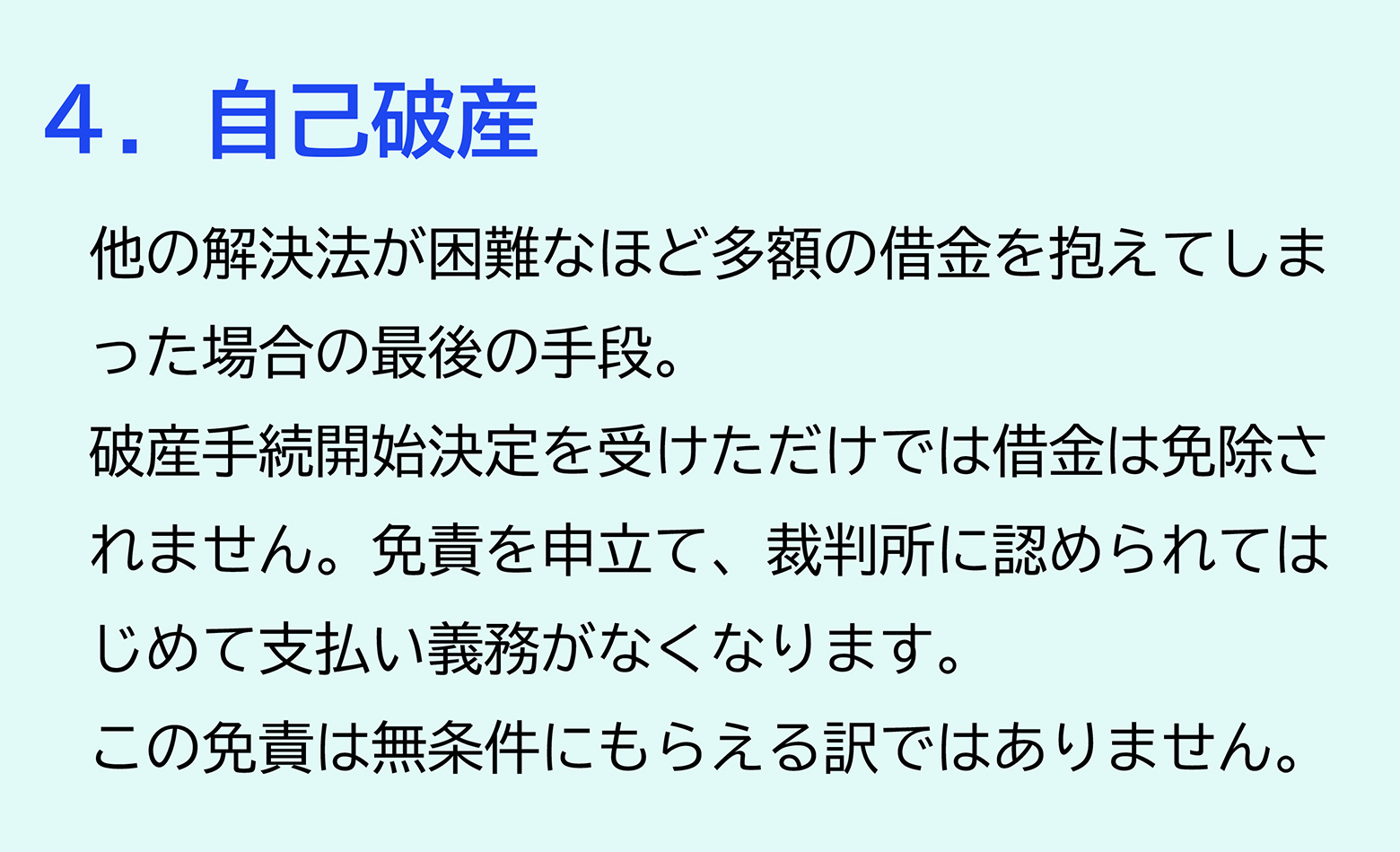 ４．自己破産 他の解決法が困難なほど多額の借金を抱えてしまった場合の最後の手段。破産手続開始決定を受けただけでは借金は免除されません。免責を申立て、裁判所に認められてはじめて支払い義務がなくなります。この免責は無条件にもらえる訳ではありません。